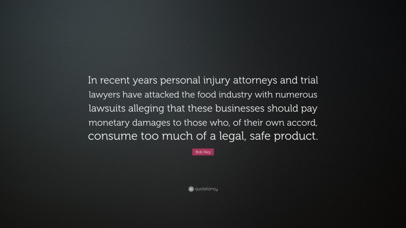 Bob Ney Quote: “In recent years personal injury attorneys and trial lawyers have attacked the food industry with numerous lawsuits alleging that these businesses should pay monetary damages to those who, of their own accord, consume too much of a legal, safe product.”