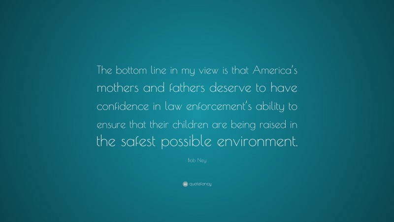 Bob Ney Quote: “The bottom line in my view is that America’s mothers and fathers deserve to have confidence in law enforcement’s ability to ensure that their children are being raised in the safest possible environment.”