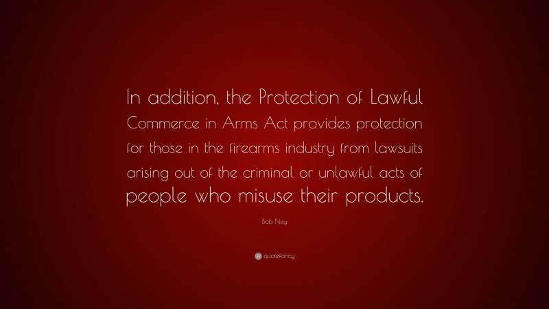Bob Ney Quote: “In addition, the Protection of Lawful Commerce in Arms Act provides protection for those in the firearms industry from lawsuits arising out of the criminal or unlawful acts of people who misuse their products.”