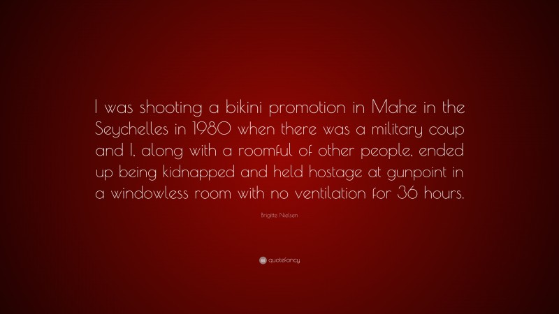 Brigitte Nielsen Quote: “I was shooting a bikini promotion in Mahe in the Seychelles in 1980 when there was a military coup and I, along with a roomful of other people, ended up being kidnapped and held hostage at gunpoint in a windowless room with no ventilation for 36 hours.”