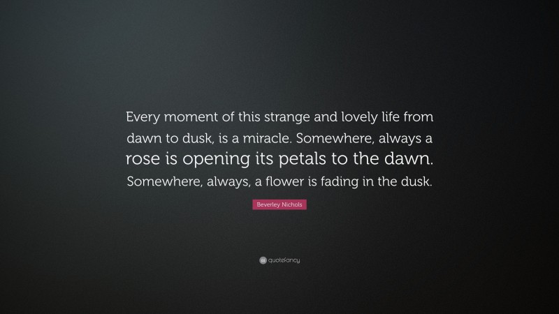 Beverley Nichols Quote: “Every moment of this strange and lovely life from dawn to dusk, is a miracle. Somewhere, always a rose is opening its petals to the dawn. Somewhere, always, a flower is fading in the dusk.”