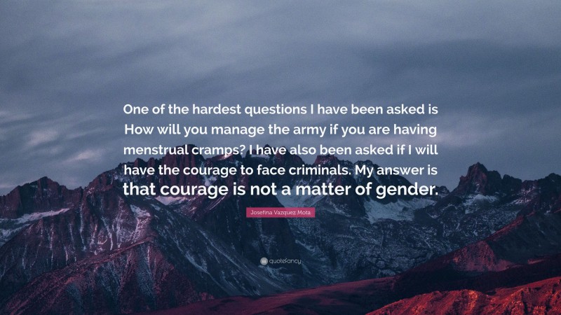 Josefina Vazquez Mota Quote: “One of the hardest questions I have been asked is How will you manage the army if you are having menstrual cramps? I have also been asked if I will have the courage to face criminals. My answer is that courage is not a matter of gender.”