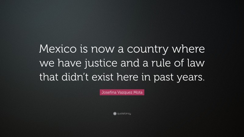 Josefina Vazquez Mota Quote: “Mexico is now a country where we have justice and a rule of law that didn’t exist here in past years.”