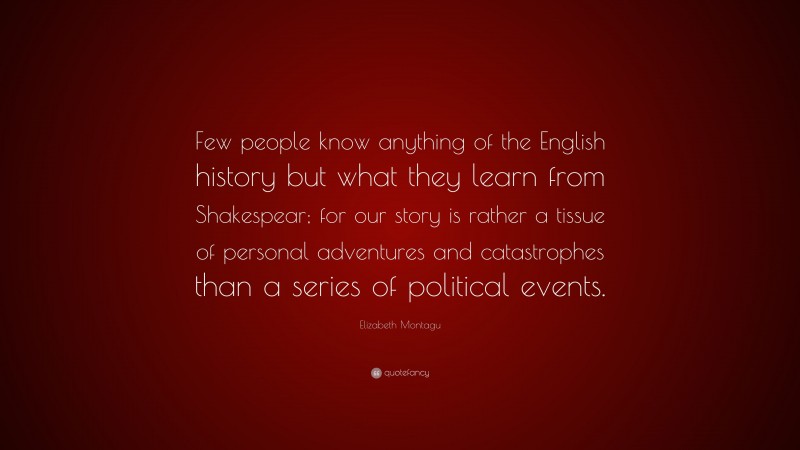 Elizabeth Montagu Quote: “Few people know anything of the English history but what they learn from Shakespear; for our story is rather a tissue of personal adventures and catastrophes than a series of political events.”