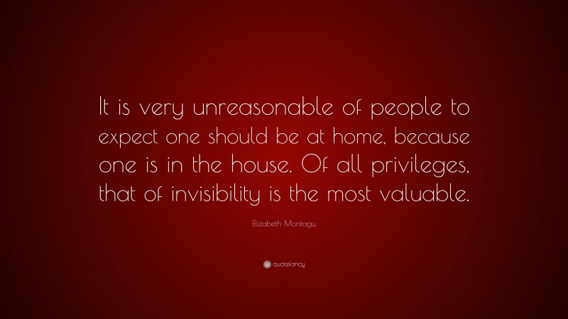 Elizabeth Montagu Quote: “It is very unreasonable of people to expect one should be at home, because one is in the house. Of all privileges, that of invisibility is the most valuable.”