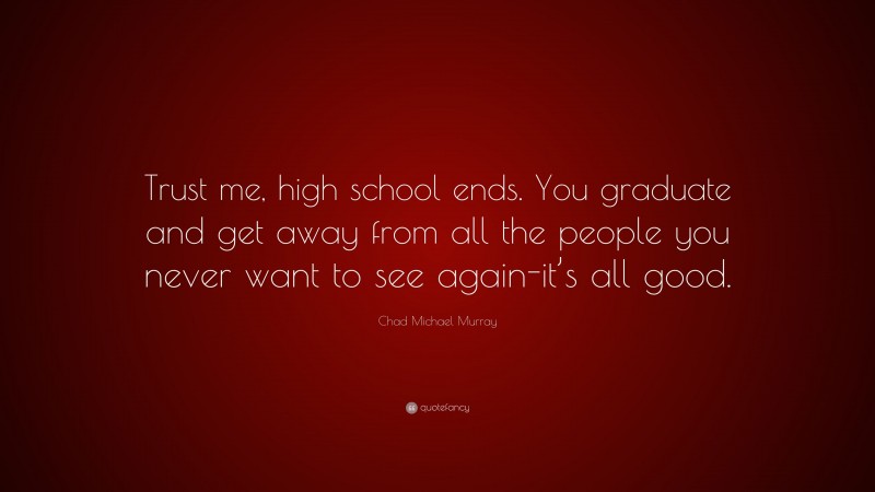 Chad Michael Murray Quote: “Trust me, high school ends. You graduate and get away from all the people you never want to see again-it’s all good.”