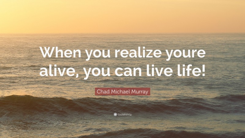 Chad Michael Murray Quote: “When you realize youre alive, you can live life!”