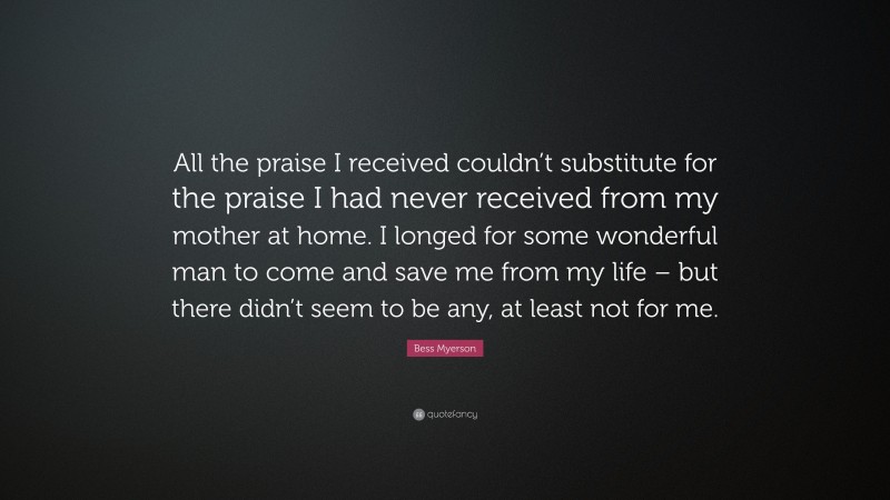 Bess Myerson Quote: “All the praise I received couldn’t substitute for the praise I had never received from my mother at home. I longed for some wonderful man to come and save me from my life – but there didn’t seem to be any, at least not for me.”