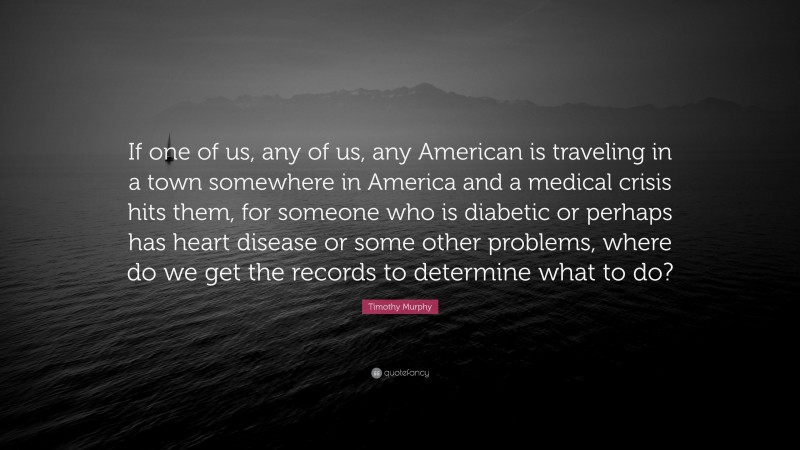 Timothy Murphy Quote: “If one of us, any of us, any American is traveling in a town somewhere in America and a medical crisis hits them, for someone who is diabetic or perhaps has heart disease or some other problems, where do we get the records to determine what to do?”