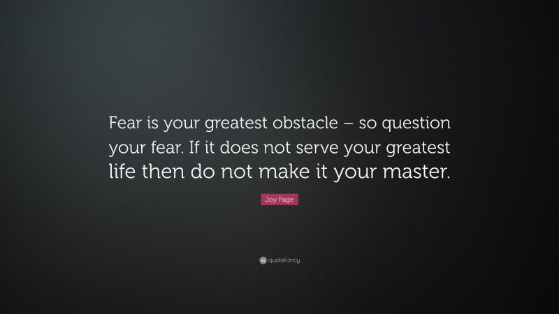 Joy Page Quote: “Fear is your greatest obstacle – so question your fear. If it does not serve your greatest life then do not make it your master.”