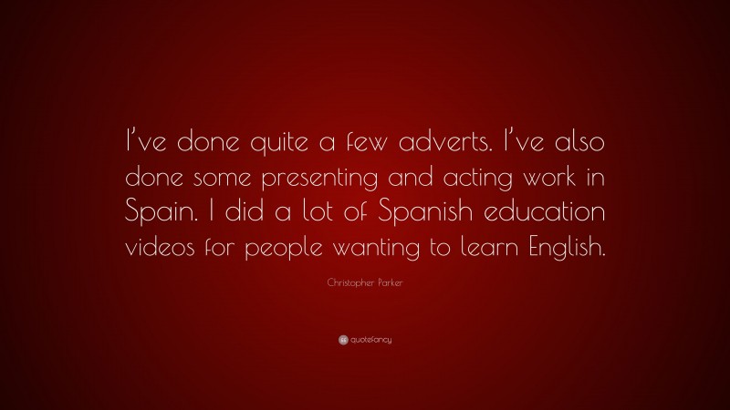 Christopher Parker Quote: “I’ve done quite a few adverts. I’ve also done some presenting and acting work in Spain. I did a lot of Spanish education videos for people wanting to learn English.”