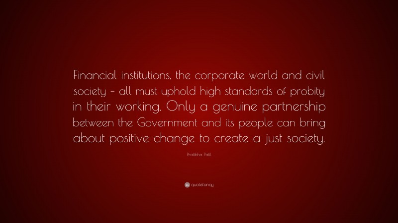 Pratibha Patil Quote: “Financial institutions, the corporate world and civil society – all must uphold high standards of probity in their working. Only a genuine partnership between the Government and its people can bring about positive change to create a just society.”