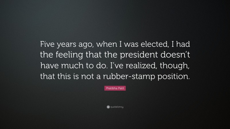 Pratibha Patil Quote: “Five years ago, when I was elected, I had the feeling that the president doesn’t have much to do. I’ve realized, though, that this is not a rubber-stamp position.”