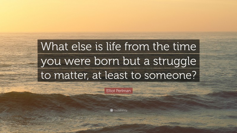 Elliot Perlman Quote: “What else is life from the time you were born but a struggle to matter, at least to someone?”