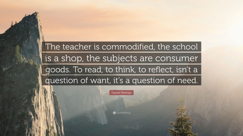 Daniel Pennac Quote: “The teacher is commodified, the school is a shop, the subjects are consumer goods. To read, to think, to reflect, isn’t a question of want, it’s a question of need.”