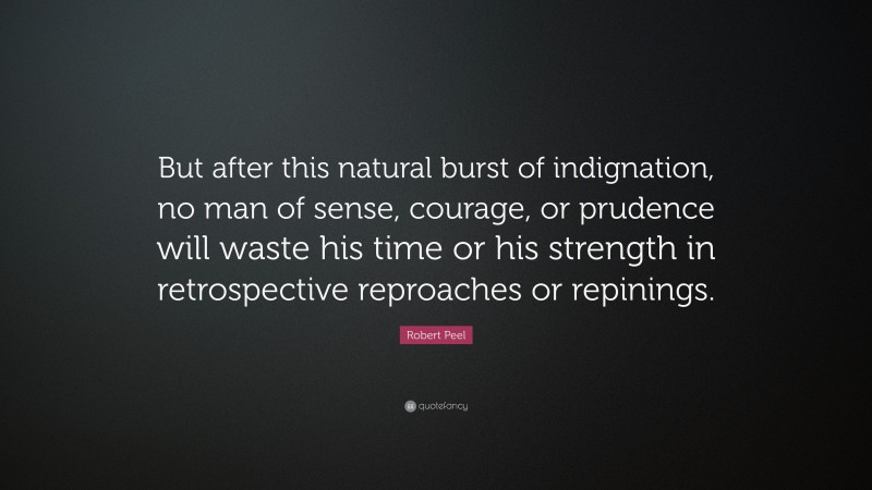 Robert Peel Quote: “But after this natural burst of indignation, no man of sense, courage, or prudence will waste his time or his strength in retrospective reproaches or repinings.”