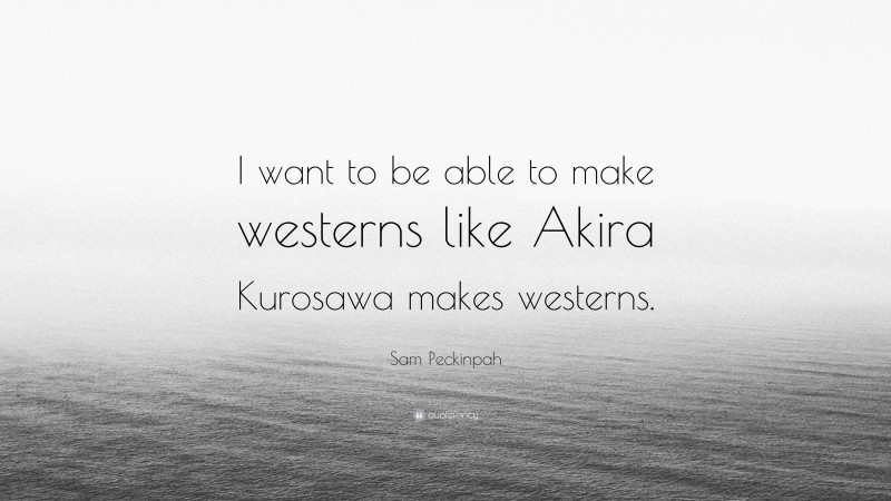 Sam Peckinpah Quote: “I want to be able to make westerns like Akira Kurosawa makes westerns.”