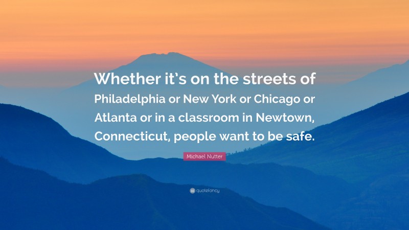 Michael Nutter Quote: “Whether it’s on the streets of Philadelphia or New York or Chicago or Atlanta or in a classroom in Newtown, Connecticut, people want to be safe.”