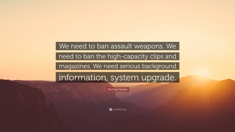Michael Nutter Quote: “We need to ban assault weapons. We need to ban the high-capacity clips and magazines. We need serious background information, system upgrade.”
