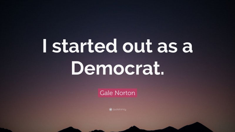 Gale Norton Quote: “I started out as a Democrat.”