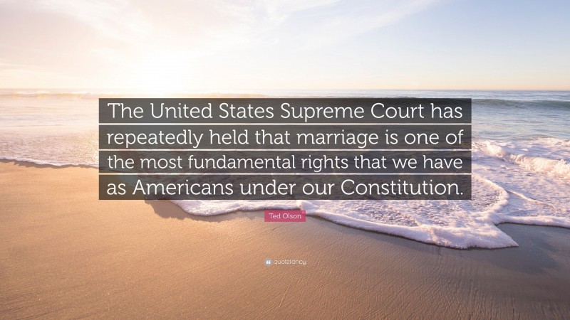 Ted Olson Quote: “The United States Supreme Court has repeatedly held that marriage is one of the most fundamental rights that we have as Americans under our Constitution.”