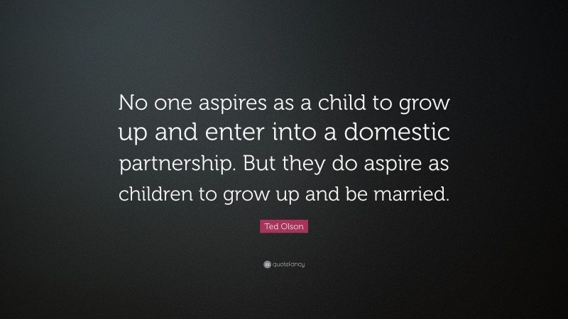 Ted Olson Quote: “No one aspires as a child to grow up and enter into a domestic partnership. But they do aspire as children to grow up and be married.”