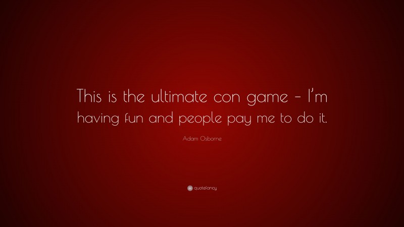 Adam Osborne Quote: “This is the ultimate con game – I’m having fun and people pay me to do it.”