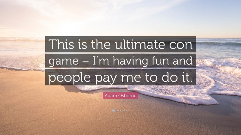 Adam Osborne Quote: “This is the ultimate con game – I’m having fun and people pay me to do it.”