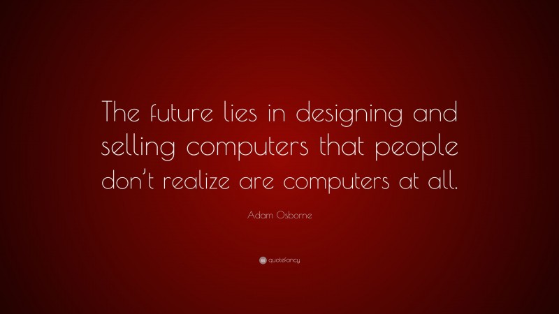 Adam Osborne Quote: “The future lies in designing and selling computers that people don’t realize are computers at all.”
