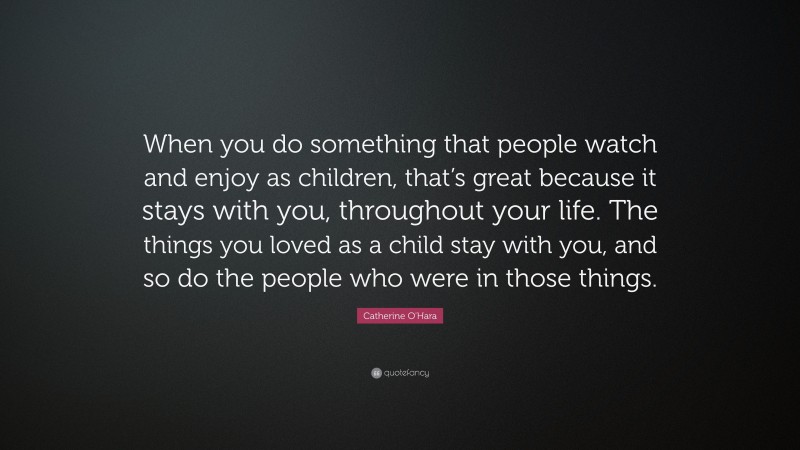 Catherine O'Hara Quote: “When you do something that people watch and enjoy as children, that’s great because it stays with you, throughout your life. The things you loved as a child stay with you, and so do the people who were in those things.”