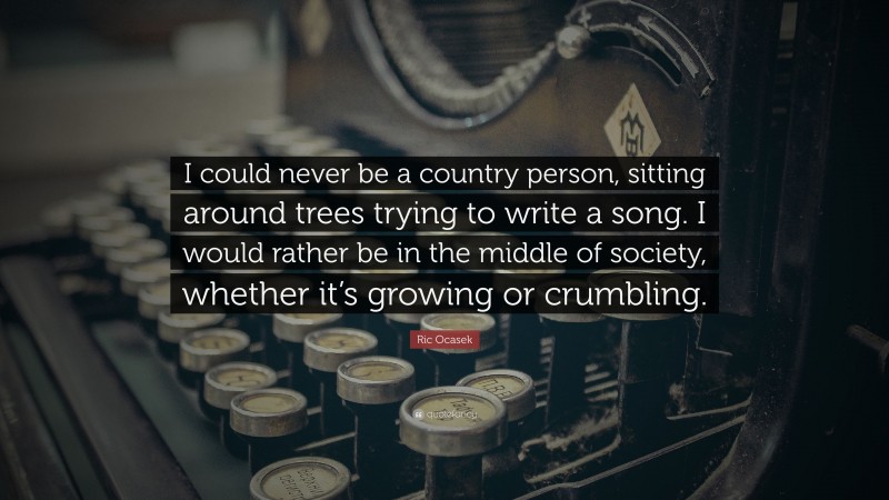 Ric Ocasek Quote: “I could never be a country person, sitting around trees trying to write a song. I would rather be in the middle of society, whether it’s growing or crumbling.”