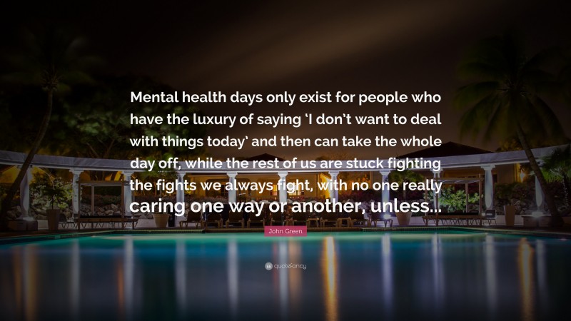 John Green Quote: “Mental health days only exist for people who have the luxury of saying ‘I don’t want to deal with things today’ and then can take the whole day off, while the rest of us are stuck fighting the fights we always fight, with no one really caring one way or another, unless...”