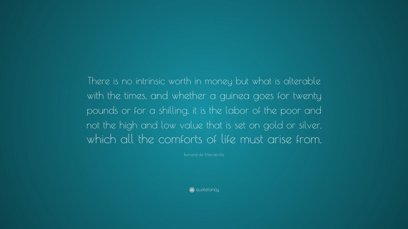 Bernard de Mandeville Quote: “There is no intrinsic worth in money but what is alterable with the times, and whether a guinea goes for twenty pounds or for a shilling, it is the labor of the poor and not the high and low value that is set on gold or silver, which all the comforts of life must arise from.”