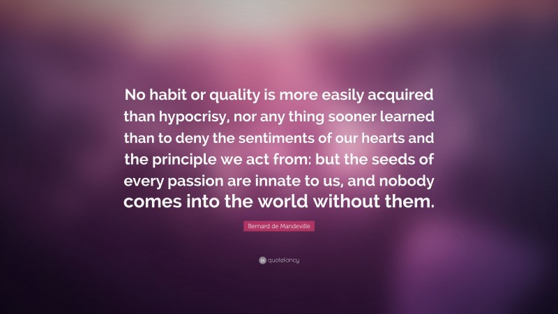 Bernard de Mandeville Quote: “No habit or quality is more easily acquired than hypocrisy, nor any thing sooner learned than to deny the sentiments of our hearts and the principle we act from: but the seeds of every passion are innate to us, and nobody comes into the world without them.”