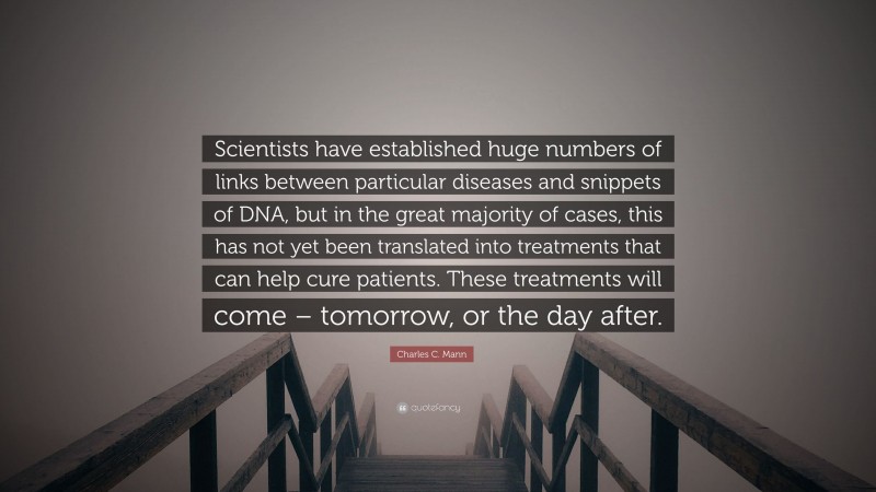 Charles C. Mann Quote: “Scientists have established huge numbers of links between particular diseases and snippets of DNA, but in the great majority of cases, this has not yet been translated into treatments that can help cure patients. These treatments will come – tomorrow, or the day after.”