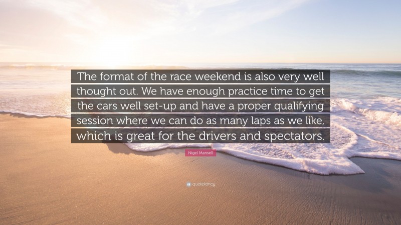 Nigel Mansell Quote: “The format of the race weekend is also very well thought out. We have enough practice time to get the cars well set-up and have a proper qualifying session where we can do as many laps as we like, which is great for the drivers and spectators.”
