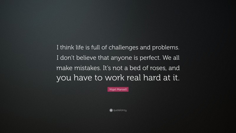 Nigel Mansell Quote: “I think life is full of challenges and problems. I don’t believe that anyone is perfect. We all make mistakes. It’s not a bed of roses, and you have to work real hard at it.”