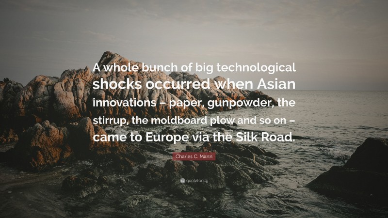 Charles C. Mann Quote: “A whole bunch of big technological shocks occurred when Asian innovations – paper, gunpowder, the stirrup, the moldboard plow and so on – came to Europe via the Silk Road.”