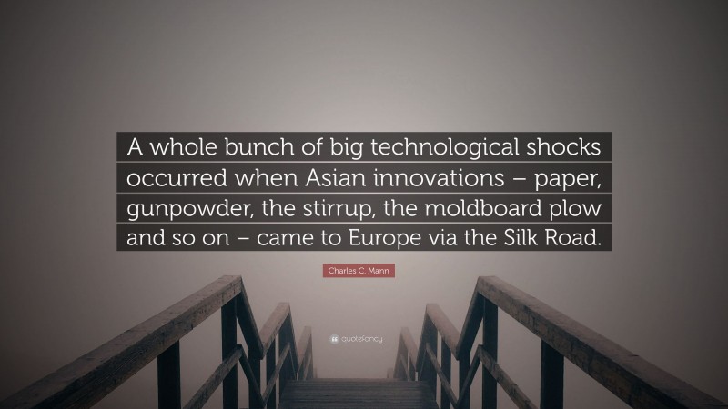 Charles C. Mann Quote: “A whole bunch of big technological shocks occurred when Asian innovations – paper, gunpowder, the stirrup, the moldboard plow and so on – came to Europe via the Silk Road.”