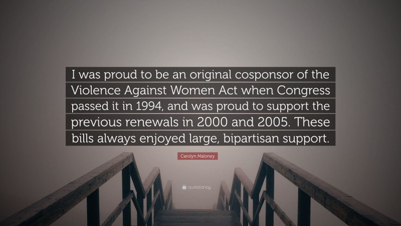 Carolyn Maloney Quote: “I was proud to be an original cosponsor of the Violence Against Women Act when Congress passed it in 1994, and was proud to support the previous renewals in 2000 and 2005. These bills always enjoyed large, bipartisan support.”