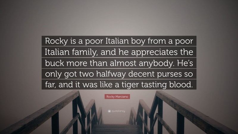 Rocky Marciano Quote: “Rocky is a poor Italian boy from a poor Italian family, and he appreciates the buck more than almost anybody. He’s only got two halfway decent purses so far, and it was like a tiger tasting blood.”