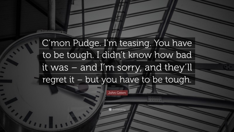 John Green Quote: “C’mon Pudge. I’m teasing. You have to be tough. I didn’t know how bad it was – and I’m sorry, and they’ll regret it – but you have to be tough.”