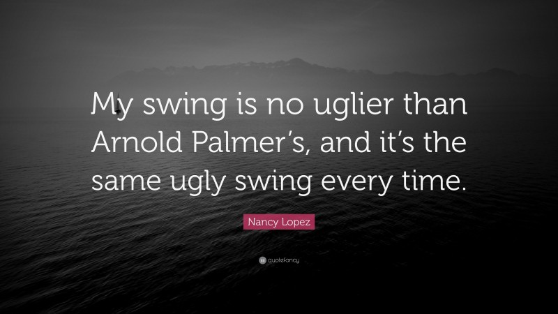Nancy Lopez Quote: “My swing is no uglier than Arnold Palmer’s, and it’s the same ugly swing every time.”