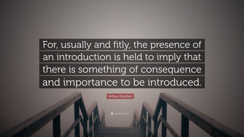 Arthur Machen Quote: “For, usually and fitly, the presence of an introduction is held to imply that there is something of consequence and importance to be introduced.”