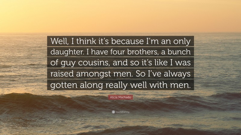 Alicia Machado Quote: “Well, I think it’s because I’m an only daughter. I have four brothers, a bunch of guy cousins, and so it’s like I was raised amongst men. So I’ve always gotten along really well with men.”