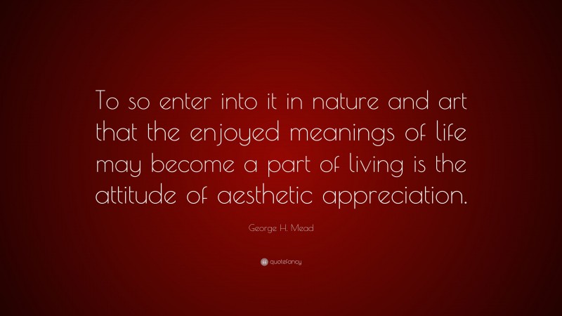 George H. Mead Quote: “To so enter into it in nature and art that the enjoyed meanings of life may become a part of living is the attitude of aesthetic appreciation.”