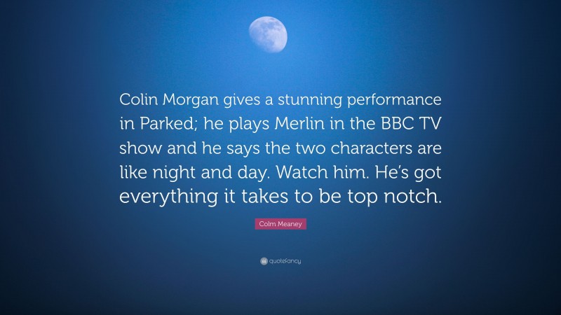 Colm Meaney Quote: “Colin Morgan gives a stunning performance in Parked; he plays Merlin in the BBC TV show and he says the two characters are like night and day. Watch him. He’s got everything it takes to be top notch.”
