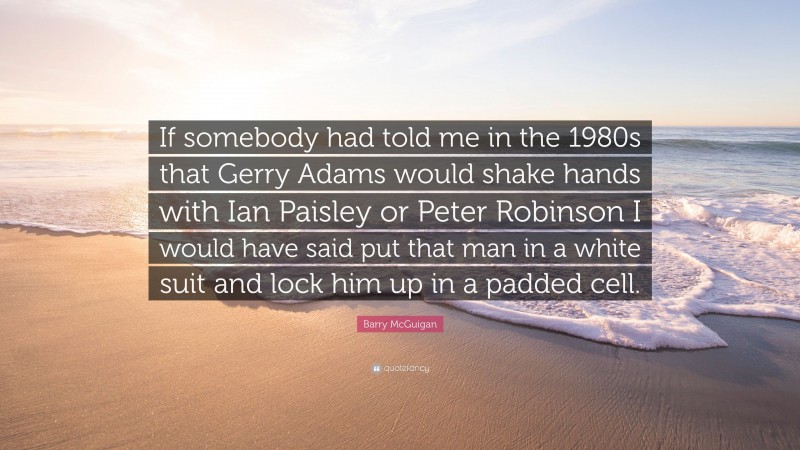 Barry McGuigan Quote: “If somebody had told me in the 1980s that Gerry Adams would shake hands with Ian Paisley or Peter Robinson I would have said put that man in a white suit and lock him up in a padded cell.”