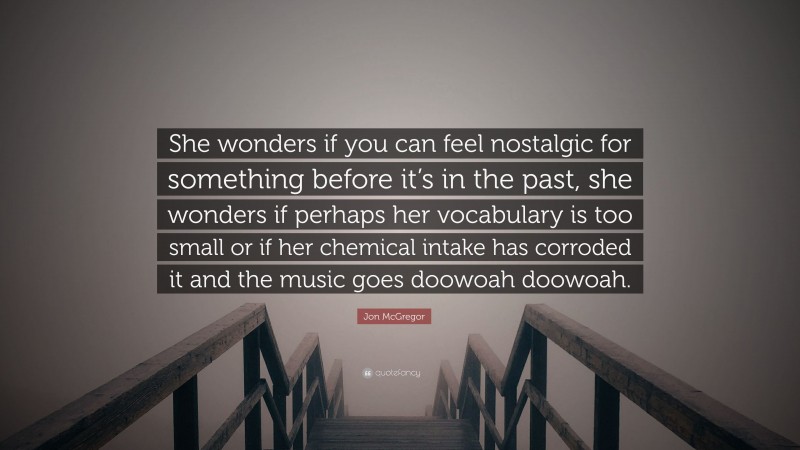 Jon McGregor Quote: “She wonders if you can feel nostalgic for something before it’s in the past, she wonders if perhaps her vocabulary is too small or if her chemical intake has corroded it and the music goes doowoah doowoah.”