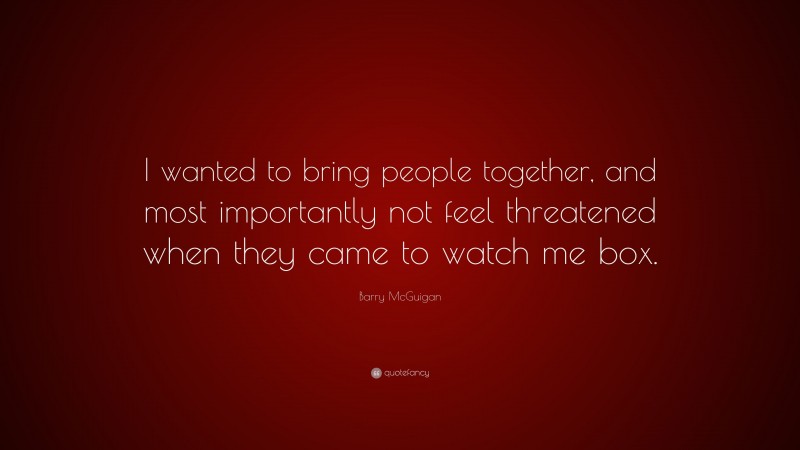 Barry McGuigan Quote: “I wanted to bring people together, and most importantly not feel threatened when they came to watch me box.”